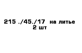 215 ./45./17  на литье 2 шт